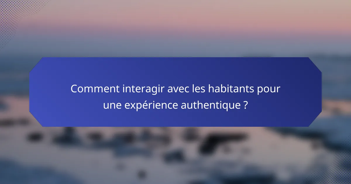 Comment interagir avec les habitants pour une expérience authentique ?